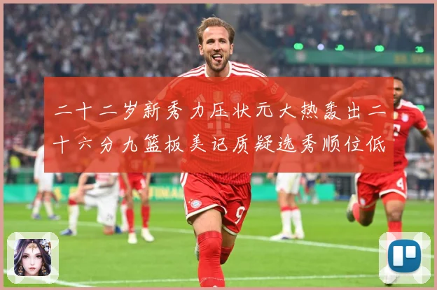 二十二岁新秀力压状元大热轰出二十六分九篮板美记质疑选秀顺位低赛场复盘-深度解析