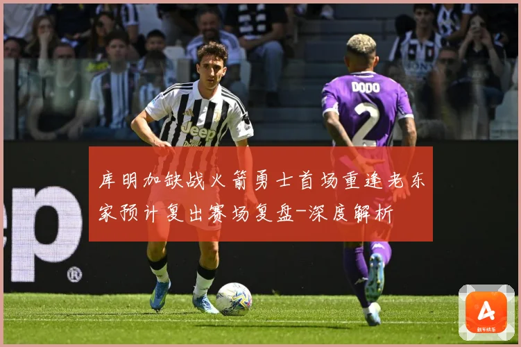 库明加缺战火箭勇士首场重逢老东家预计复出赛场复盘-深度解析