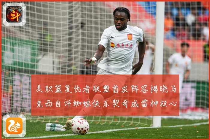美职篮复仇者联盟首发阵容揭晓马克西自评蜘蛛侠东契奇成雷神核心赛场复盘-深度解析