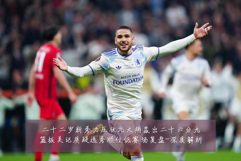 二十二岁新秀力压状元大热轰出二十六分九篮板美记质疑选秀顺位低赛场复盘-深度解析